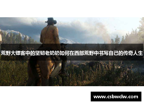 荒野大镖客中的坚韧老奶奶如何在西部荒野中书写自己的传奇人生 荒野大镖客中的坚韧老奶奶如何在西部荒野中书写自己的传奇人生